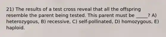 21) The results of a test cross reveal that all the offspring resemble the parent being tested. This parent must be _____? A) heterozygous, B) recessive, C) self-pollinated, D) homozygous, E) haploid.