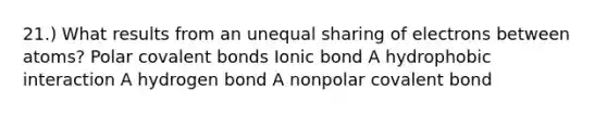 21.) What results from an unequal sharing of electrons between atoms? Polar <a href='https://www.questionai.com/knowledge/kWply8IKUM-covalent-bonds' class='anchor-knowledge'>covalent bonds</a> Ionic bond A hydrophobic interaction A hydrogen bond A nonpolar covalent bond