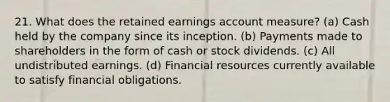 21. What does the retained earnings account measure? (a) Cash held by the company since its inception. (b) Payments made to shareholders in the form of cash or stock dividends. (c) All undistributed earnings. (d) Financial resources currently available to satisfy financial obligations.