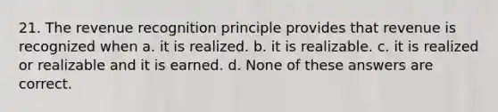 21. The revenue recognition principle provides that revenue is recognized when a. it is realized. b. it is realizable. c. it is realized or realizable and it is earned. d. None of these answers are correct.