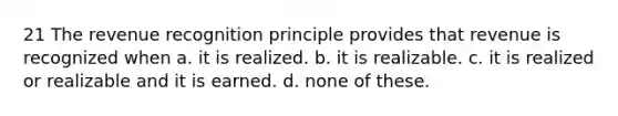 21 The revenue recognition principle provides that revenue is recognized when a. it is realized. b. it is realizable. c. it is realized or realizable and it is earned. d. none of these.