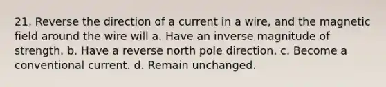 21. Reverse the direction of a current in a wire, and the magnetic field around the wire will a. Have an inverse magnitude of strength. b. Have a reverse north pole direction. c. Become a conventional current. d. Remain unchanged.