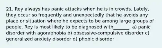21. Rey always has panic attacks when he is in crowds. Lately, they occur so frequently and unexpectedly that he avoids any place or situation where he expects to be among large groups of people. Rey is most likely to be diagnosed with_______. a) panic disorder with agoraphobia b) obsessive-compulsive disorder c) generalized anxiety disorder d) phobic disorder