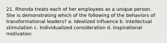 21. Rhonda treats each of her employees as a unique person. She is demonstrating which of the following of the behaviors of transformational leaders? a. Idealized influence b. Intellectual stimulation c. Individualized consideration d. Inspirational motivation