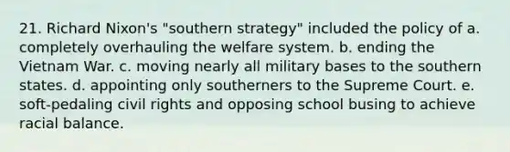 21. Richard Nixon's "southern strategy" included the policy of a. completely overhauling the welfare system. b. ending the Vietnam War. c. moving nearly all military bases to the southern states. d. appointing only southerners to the Supreme Court. e. soft-pedaling civil rights and opposing school busing to achieve racial balance.