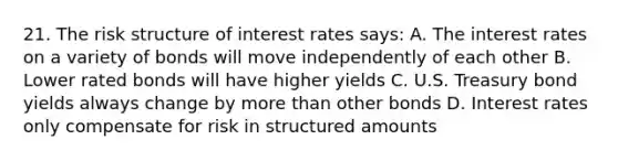 21. The risk structure of interest rates says: A. The interest rates on a variety of bonds will move independently of each other B. Lower rated bonds will have higher yields C. U.S. Treasury bond yields always change by more than other bonds D. Interest rates only compensate for risk in structured amounts