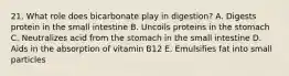 21. What role does bicarbonate play in digestion? A. Digests protein in the small intestine B. Uncoils proteins in the stomach C. Neutralizes acid from the stomach in the small intestine D. Aids in the absorption of vitamin B12 E. Emulsifies fat into small particles