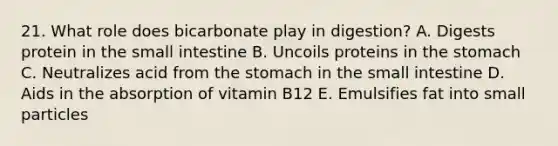 21. What role does bicarbonate play in digestion? A. Digests protein in <a href='https://www.questionai.com/knowledge/kt623fh5xn-the-small-intestine' class='anchor-knowledge'>the small intestine</a> B. Uncoils proteins in <a href='https://www.questionai.com/knowledge/kLccSGjkt8-the-stomach' class='anchor-knowledge'>the stomach</a> C. Neutralizes acid from the stomach in the small intestine D. Aids in the absorption of vitamin B12 E. Emulsifies fat into small particles