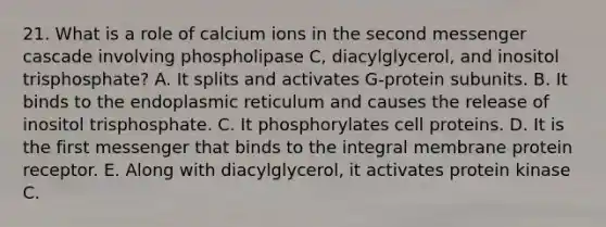 21. What is a role of calcium ions in the second messenger cascade involving phospholipase C, diacylglycerol, and inositol trisphosphate? A. It splits and activates G-protein subunits. B. It binds to the endoplasmic reticulum and causes the release of inositol trisphosphate. C. It phosphorylates cell proteins. D. It is the first messenger that binds to the integral membrane protein receptor. E. Along with diacylglycerol, it activates protein kinase C.