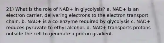 21) What is the role of NAD+ in glycolysis? a. NAD+ is an electron carrier, delivering electrons to the electron transport chain. b. NAD+ is a co-enzyme required by glycolysis c. NAD+ reduces pyruvate to ethyl alcohol. d. NAD+ transports protons outside the cell to generate a proton gradient.