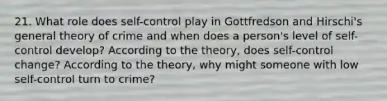 21. What role does self-control play in Gottfredson and Hirschi's general theory of crime and when does a person's level of self-control develop? According to the theory, does self-control change? According to the theory, why might someone with low self-control turn to crime?