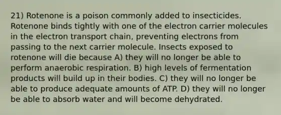 21) Rotenone is a poison commonly added to insecticides. Rotenone binds tightly with one of the electron carrier molecules in the electron transport chain, preventing electrons from passing to the next carrier molecule. Insects exposed to rotenone will die because A) they will no longer be able to perform anaerobic respiration. B) high levels of fermentation products will build up in their bodies. C) they will no longer be able to produce adequate amounts of ATP. D) they will no longer be able to absorb water and will become dehydrated.