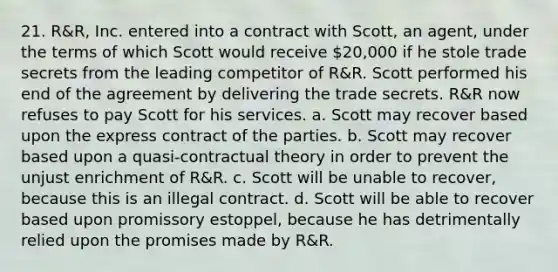 21. R&R, Inc. entered into a contract with Scott, an agent, under the terms of which Scott would receive 20,000 if he stole trade secrets from the leading competitor of R&R. Scott performed his end of the agreement by delivering the trade secrets. R&R now refuses to pay Scott for his services. a. Scott may recover based upon the express contract of the parties. b. Scott may recover based upon a quasi-contractual theory in order to prevent the unjust enrichment of R&R. c. Scott will be unable to recover, because this is an illegal contract. d. Scott will be able to recover based upon promissory estoppel, because he has detrimentally relied upon the promises made by R&R.