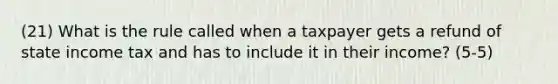 (21) What is the rule called when a taxpayer gets a refund of state income tax and has to include it in their income? (5-5)