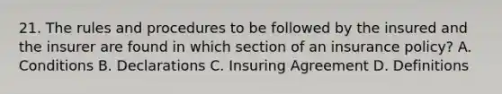 21. The rules and procedures to be followed by the insured and the insurer are found in which section of an insurance policy? A. Conditions B. Declarations C. Insuring Agreement D. Definitions