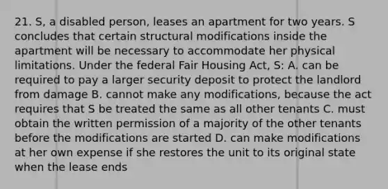 21. S, a disabled person, leases an apartment for two years. S concludes that certain structural modifications inside the apartment will be necessary to accommodate her physical limitations. Under the federal Fair Housing Act, S: A. can be required to pay a larger security deposit to protect the landlord from damage B. cannot make any modifications, because the act requires that S be treated the same as all other tenants C. must obtain the written permission of a majority of the other tenants before the modifications are started D. can make modifications at her own expense if she restores the unit to its original state when the lease ends