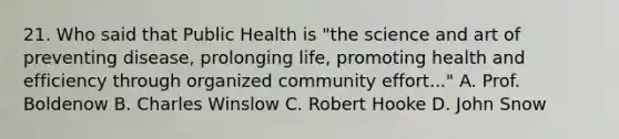 21. Who said that Public Health is "the science and art of preventing disease, prolonging life, promoting health and efficiency through organized community effort..." A. Prof. Boldenow B. Charles Winslow C. Robert Hooke D. John Snow