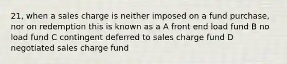 21, when a sales charge is neither imposed on a fund purchase, nor on redemption this is known as a A front end load fund B no load fund C contingent deferred to sales charge fund D negotiated sales charge fund