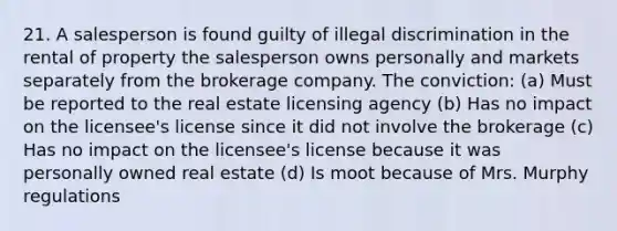 21. A salesperson is found guilty of illegal discrimination in the rental of property the salesperson owns personally and markets separately from the brokerage company. The conviction: (a) Must be reported to the real estate licensing agency (b) Has no impact on the licensee's license since it did not involve the brokerage (c) Has no impact on the licensee's license because it was personally owned real estate (d) Is moot because of Mrs. Murphy regulations