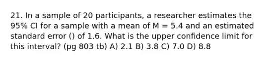 21. In a sample of 20 participants, a researcher estimates the 95% CI for a sample with a mean of M = 5.4 and an estimated standard error () of 1.6. What is the upper confidence limit for this interval? (pg 803 tb) A) 2.1 B) 3.8 C) 7.0 D) 8.8