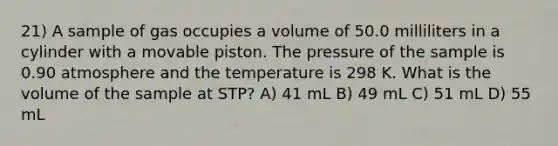 21) A sample of gas occupies a volume of 50.0 milliliters in a cylinder with a movable piston. The pressure of the sample is 0.90 atmosphere and the temperature is 298 K. What is the volume of the sample at STP? A) 41 mL B) 49 mL C) 51 mL D) 55 mL