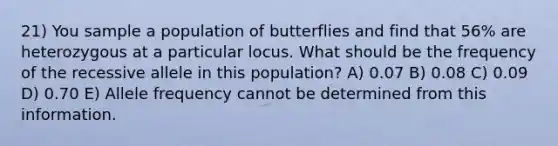 21) You sample a population of butterflies and find that 56% are heterozygous at a particular locus. What should be the frequency of the recessive allele in this population? A) 0.07 B) 0.08 C) 0.09 D) 0.70 E) Allele frequency cannot be determined from this information.