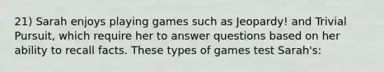 21) Sarah enjoys playing games such as Jeopardy! and Trivial Pursuit, which require her to answer questions based on her ability to recall facts. These types of games test Sarah's: