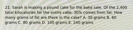 21. Sarah is making a pound cake for the bake sale. Of the 2,400 total kilocalories for the entire cake, 30% comes from fat. How many grams of fat are there in the cake? A. 30 grams B. 60 grams C. 80 grams D. 100 grams E. 240 grams