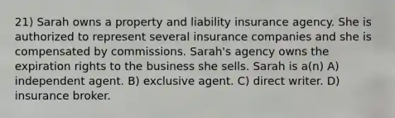 21) Sarah owns a property and liability insurance agency. She is authorized to represent several insurance companies and she is compensated by commissions. Sarah's agency owns the expiration rights to the business she sells. Sarah is a(n) A) independent agent. B) exclusive agent. C) direct writer. D) insurance broker.