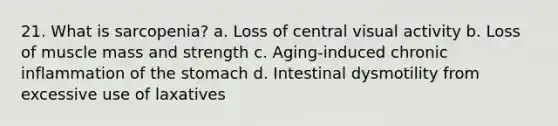 21. What is sarcopenia? a. Loss of central visual activity b. Loss of muscle mass and strength c. Aging-induced chronic inflammation of the stomach d. Intestinal dysmotility from excessive use of laxatives