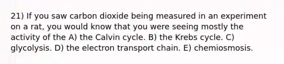 21) If you saw carbon dioxide being measured in an experiment on a rat, you would know that you were seeing mostly the activity of the A) the Calvin cycle. B) the <a href='https://www.questionai.com/knowledge/kqfW58SNl2-krebs-cycle' class='anchor-knowledge'>krebs cycle</a>. C) glycolysis. D) <a href='https://www.questionai.com/knowledge/k57oGBr0HP-the-electron-transport-chain' class='anchor-knowledge'>the electron transport chain</a>. E) chemiosmosis.