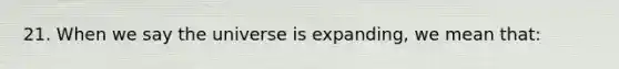 21. When we say the universe is expanding, we mean that: