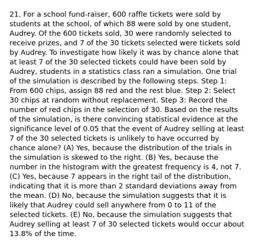 21. For a school fund-raiser, 600 raffle tickets were sold by students at the school, of which 88 were sold by one student, Audrey. Of the 600 tickets sold, 30 were randomly selected to receive prizes, and 7 of the 30 tickets selected were tickets sold by Audrey. To investigate how likely it was by chance alone that at least 7 of the 30 selected tickets could have been sold by Audrey, students in a statistics class ran a simulation. One trial of the simulation is described by the following steps. Step 1: From 600 chips, assign 88 red and the rest blue. Step 2: Select 30 chips at random without replacement. Step 3: Record the number of red chips in the selection of 30. Based on the results of the simulation, is there convincing statistical evidence at the significance level of 0.05 that the event of Audrey selling at least 7 of the 30 selected tickets is unlikely to have occurred by chance alone? (A) Yes, because the distribution of the trials in the simulation is skewed to the right. (B) Yes, because the number in the histogram with the greatest frequency is 4, not 7. (C) Yes, because 7 appears in the right tail of the distribution, indicating that it is more than 2 standard deviations away from the mean. (D) No, because the simulation suggests that it is likely that Audrey could sell anywhere from 0 to 11 of the selected tickets. (E) No, because the simulation suggests that Audrey selling at least 7 of 30 selected tickets would occur about 13.8% of the time.