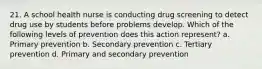 21. A school health nurse is conducting drug screening to detect drug use by students before problems develop. Which of the following levels of prevention does this action represent? a. Primary prevention b. Secondary prevention c. Tertiary prevention d. Primary and secondary prevention