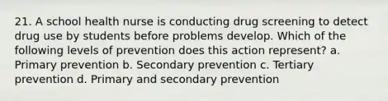 21. A school health nurse is conducting drug screening to detect drug use by students before problems develop. Which of the following levels of prevention does this action represent? a. Primary prevention b. Secondary prevention c. Tertiary prevention d. Primary and secondary prevention