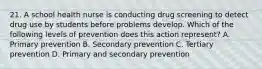 21. A school health nurse is conducting drug screening to detect drug use by students before problems develop. Which of the following levels of prevention does this action represent? A. Primary prevention B. Secondary prevention C. Tertiary prevention D. Primary and secondary prevention