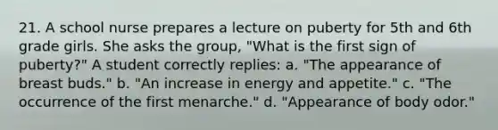 21. A school nurse prepares a lecture on puberty for 5th and 6th grade girls. She asks the group, "What is the first sign of puberty?" A student correctly replies: a. "The appearance of breast buds." b. "An increase in energy and appetite." c. "The occurrence of the first menarche." d. "Appearance of body odor."