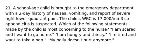 21. A school-age child is brought to the emergency department with a 2-day history of nausea, vomiting, and report of severe right lower quadrant pain. The child's WBC is 17,000/mm3 so appendicitis is suspected. Which of the following statements made by the child is most concerning to the nurse? "I am scared and I want to go home." "I am hungry and thirsty." "I'm tired and want to take a nap." "My belly doesn't hurt anymore."