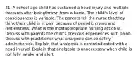 21. A school-age child has sustained a head injury and multiple fractures after beingthrown from a horse. The child's level of consciousness is variable. The parents tell the nurse thatthey think their child is in pain because of periodic crying and restlessness. What is the mostappropriate nursing action?a. Discuss with parents the child's previous experiences with painb. Discuss with practitioner what analgesia can be safely administeredc. Explain that analgesia is contraindicated with a head injuryd. Explain that analgesia is unnecessary when child is not fully awake and alert