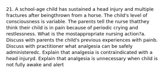 21. A school-age child has sustained a head injury and multiple fractures after beingthrown from a horse. The child's level of consciousness is variable. The parents tell the nurse thatthey think their child is in pain because of periodic crying and restlessness. What is the mostappropriate nursing action?a. Discuss with parents the child's previous experiences with painb. Discuss with practitioner what analgesia can be safely administeredc. Explain that analgesia is contraindicated with a head injuryd. Explain that analgesia is unnecessary when child is not fully awake and alert