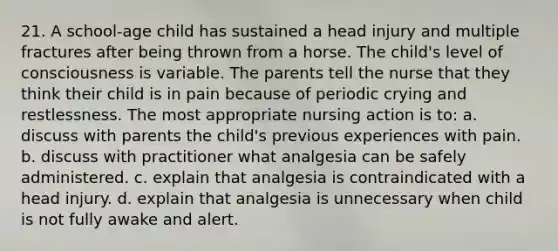 21. A school-age child has sustained a head injury and multiple fractures after being thrown from a horse. The child's level of consciousness is variable. The parents tell the nurse that they think their child is in pain because of periodic crying and restlessness. The most appropriate nursing action is to: a. discuss with parents the child's previous experiences with pain. b. discuss with practitioner what analgesia can be safely administered. c. explain that analgesia is contraindicated with a head injury. d. explain that analgesia is unnecessary when child is not fully awake and alert.