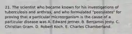 21. The scientist who became known for his investigations of tuberculosis and anthrax, and who formulated "postulates" for proving that a particular microorganism is the cause of a particular disease was A. Edward Jenner. B. Benjamin Jesty. C. Christian Gram. D. Robert Koch. E. Charles Chamberland.