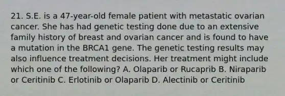 21. S.E. is a 47-year-old female patient with metastatic ovarian cancer. She has had genetic testing done due to an extensive family history of breast and ovarian cancer and is found to have a mutation in the BRCA1 gene. The genetic testing results may also influence treatment decisions. Her treatment might include which one of the following? A. Olaparib or Rucaprib B. Niraparib or Ceritinib C. Erlotinib or Olaparib D. Alectinib or Ceritinib