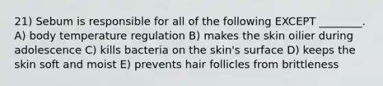 21) Sebum is responsible for all of the following EXCEPT ________. A) body temperature regulation B) makes the skin oilier during adolescence C) kills bacteria on the skin's surface D) keeps the skin soft and moist E) prevents hair follicles from brittleness