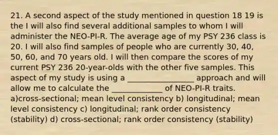 21. A second aspect of the study mentioned in question 18 19 is the I will also find several additional samples to whom I will administer the NEO-PI-R. The average age of my PSY 236 class is 20. I will also find samples of people who are currently 30, 40, 50, 60, and 70 years old. I will then compare the scores of my current PSY 236 20-year-olds with the other five samples. This aspect of my study is using a _________________ approach and will allow me to calculate the _____________ of NEO-PI-R traits. a)cross-sectional; mean level consistency b) longitudinal; mean level consistency c) longitudinal; rank order consistency (stability) d) cross-sectional; rank order consistency (stability)