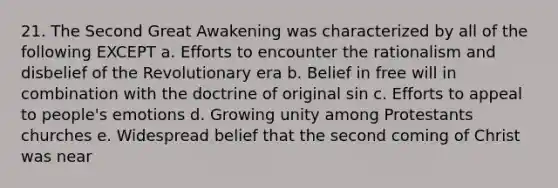 21. The Second Great Awakening was characterized by all of the following EXCEPT a. Efforts to encounter the rationalism and disbelief of the Revolutionary era b. Belief in free will in combination with the doctrine of original sin c. Efforts to appeal to people's emotions d. Growing unity among Protestants churches e. Widespread belief that the second coming of Christ was near