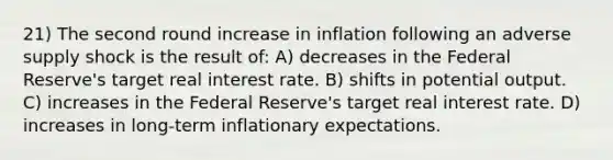 21) The second round increase in inflation following an adverse supply shock is the result of: A) decreases in the Federal Reserve's target real interest rate. B) shifts in potential output. C) increases in the Federal Reserve's target real interest rate. D) increases in long-term inflationary expectations.