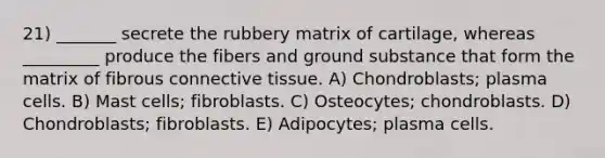 21) _______ secrete the rubbery matrix of cartilage, whereas _________ produce the fibers and ground substance that form the matrix of fibrous connective tissue. A) Chondroblasts; plasma cells. B) Mast cells; fibroblasts. C) Osteocytes; chondroblasts. D) Chondroblasts; fibroblasts. E) Adipocytes; plasma cells.