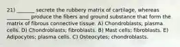 21) _______ secrete the rubbery matrix of cartilage, whereas _________ produce the fibers and ground substance that form the matrix of fibrous connective tissue. A) Chondroblasts; plasma cells. D) Chondroblasts; fibroblasts. B) Mast cells; fibroblasts. E) Adipocytes; plasma cells. C) Osteocytes; chondroblasts.