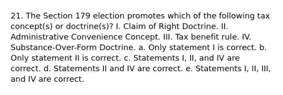 21. The Section 179 election promotes which of the following tax concept(s) or doctrine(s)? I. Claim of Right Doctrine. II. Administrative Convenience Concept. III. Tax benefit rule. IV. Substance-Over-Form Doctrine. a. Only statement I is correct. b. Only statement II is correct. c. Statements I, II, and IV are correct. d. Statements II and IV are correct. e. Statements I, II, III, and IV are correct.